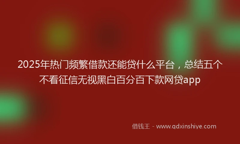 2025年热门频繁借款还能贷什么平台，总结五个不看征信无视黑白百分百下款网贷app