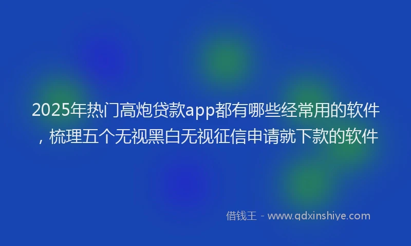 2025年热门高炮贷款app都有哪些经常用的软件，梳理五个无视黑白无视征信申请就下款的软件