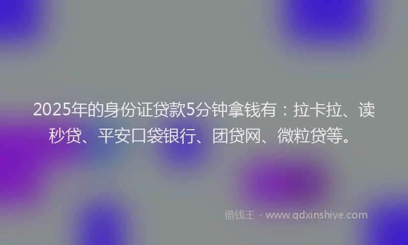 2025年的身份证贷款5分钟拿钱有：拉卡拉、读秒贷、平安口袋银行、团贷网、微粒贷等。