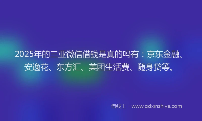 2025年的三亚微信借钱是真的吗有：京东金融、安逸花、东方汇、美团生活费、随身贷等。