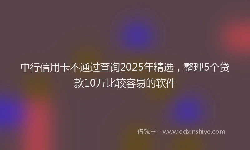 中行信用卡不通过查询2025年精选，整理5个贷款10万比较容易的软件