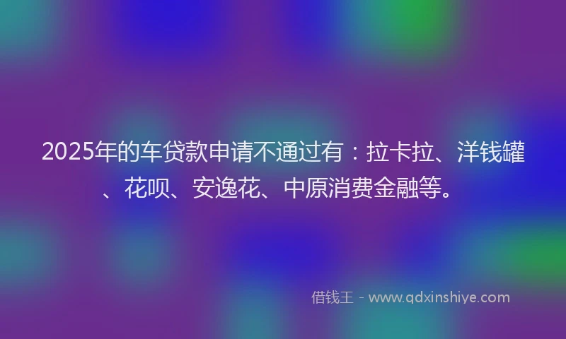 2025年的车贷款申请不通过有：拉卡拉、洋钱罐、花呗、安逸花、中原消费金融等。