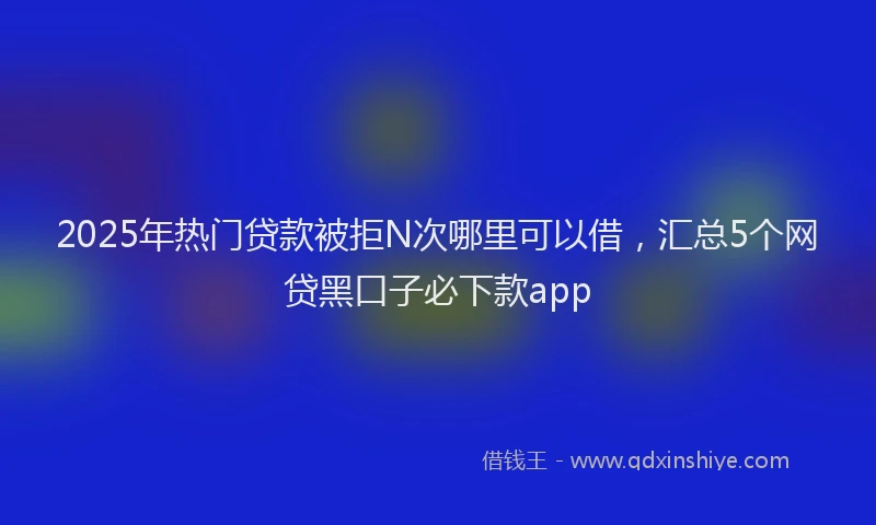 2025年热门贷款被拒N次哪里可以借，汇总5个网贷黑口子必下款app