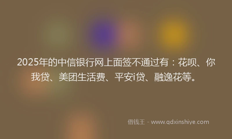 2025年的中信银行网上面签不通过有：花呗、你我贷、美团生活费、平安i贷、融逸花等。
