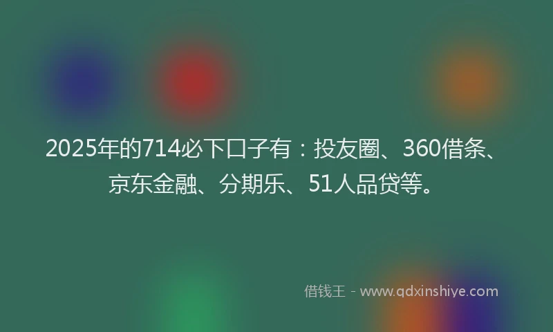 2025年的714必下口子有：投友圈、360借条、京东金融、分期乐、51人品贷等。