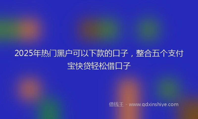2025年热门黑户可以下款的口子，整合五个支付宝快贷轻松借口子
