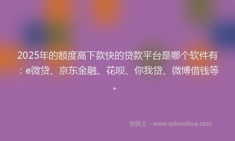 2025年的额度高下款快的贷款平台是哪个软件有：e微贷、京东金融、花呗、你我贷、微博借钱等。