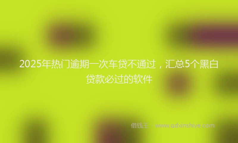 2025年热门逾期一次车贷不通过，汇总5个黑白贷款必过的软件