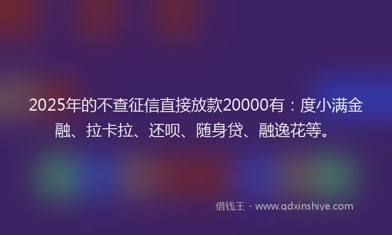 2025年的不查征信直接放款20000有：度小满金融、拉卡拉、还呗、随身贷、融逸花等。