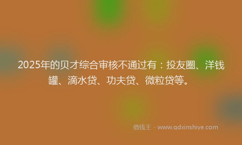 2025年的贝才综合审核不通过有：投友圈、洋钱罐、滴水贷、功夫贷、微粒贷等。