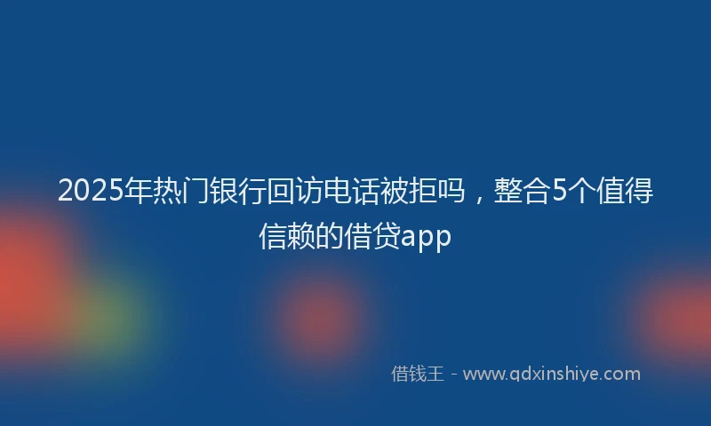 2025年热门银行回访电话被拒吗，整合5个值得信赖的借贷app