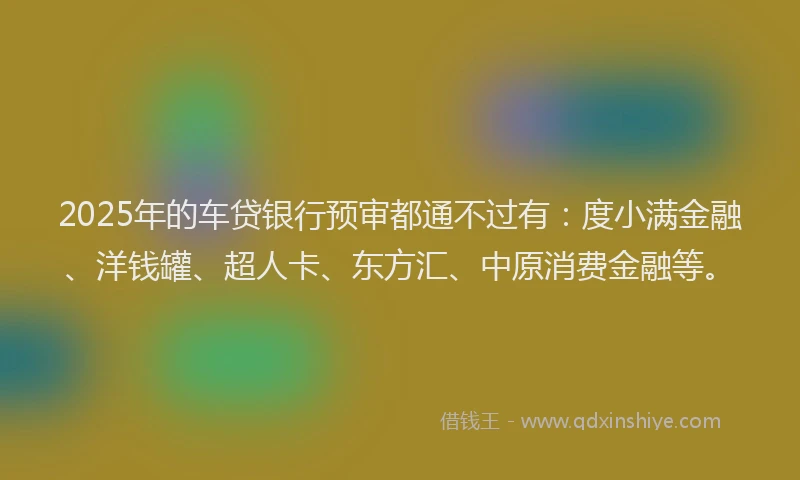 2025年的车贷银行预审都通不过有：度小满金融、洋钱罐、超人卡、东方汇、中原消费金融等。