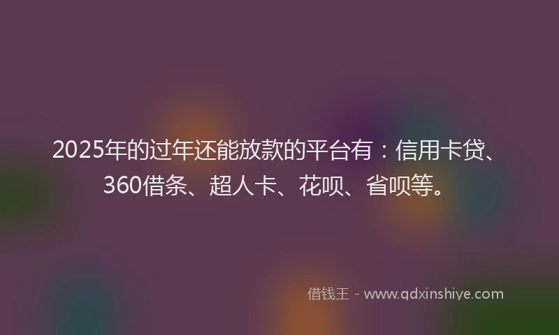 2025年的过年还能放款的平台有：信用卡贷、360借条、超人卡、花呗、省呗等。