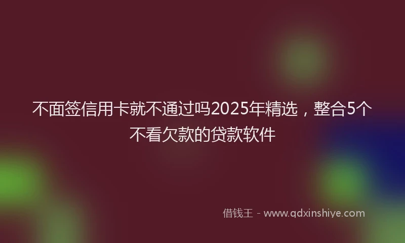 不面签信用卡就不通过吗2025年精选，整合5个不看欠款的贷款软件