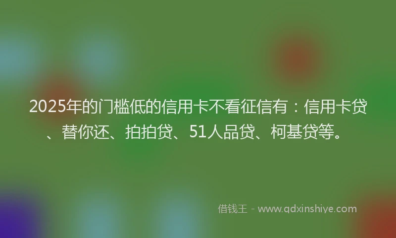 2025年的门槛低的信用卡不看征信有：信用卡贷、替你还、拍拍贷、51人品贷、柯基贷等。