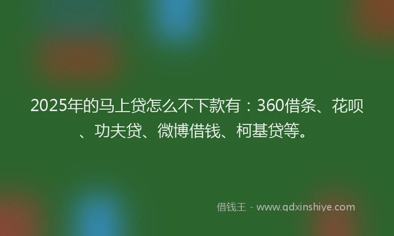 2025年的马上贷怎么不下款有：360借条、花呗、功夫贷、微博借钱、柯基贷等。