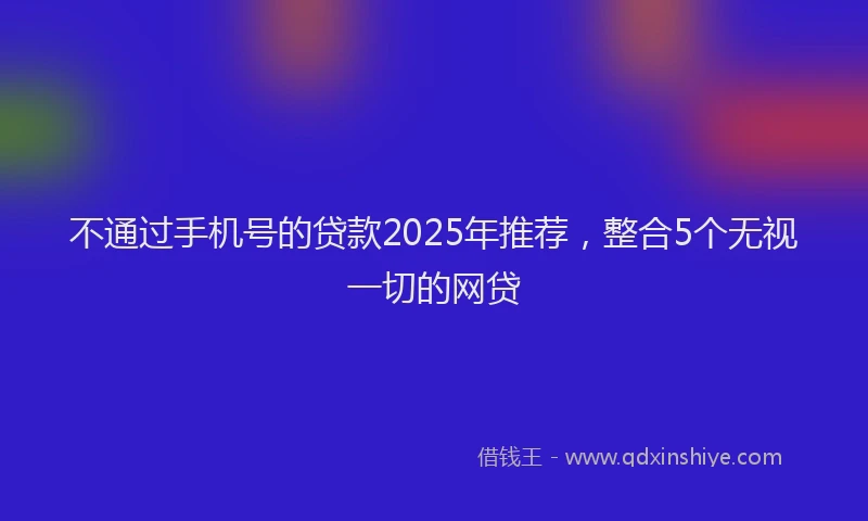 不通过手机号的贷款2025年推荐，整合5个无视一切的网贷