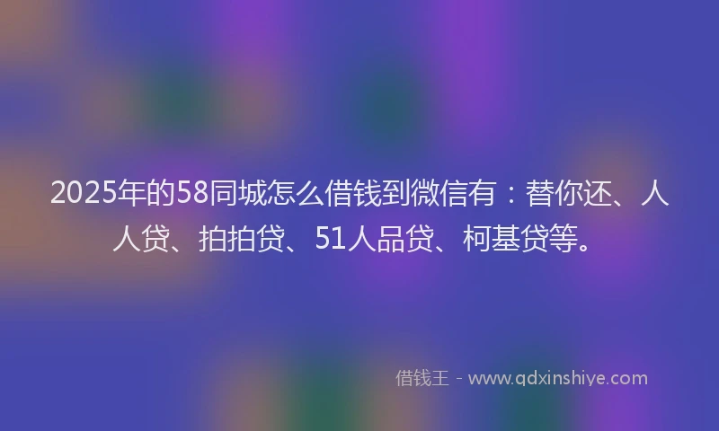 2025年的58同城怎么借钱到微信有：替你还、人人贷、拍拍贷、51人品贷、柯基贷等。