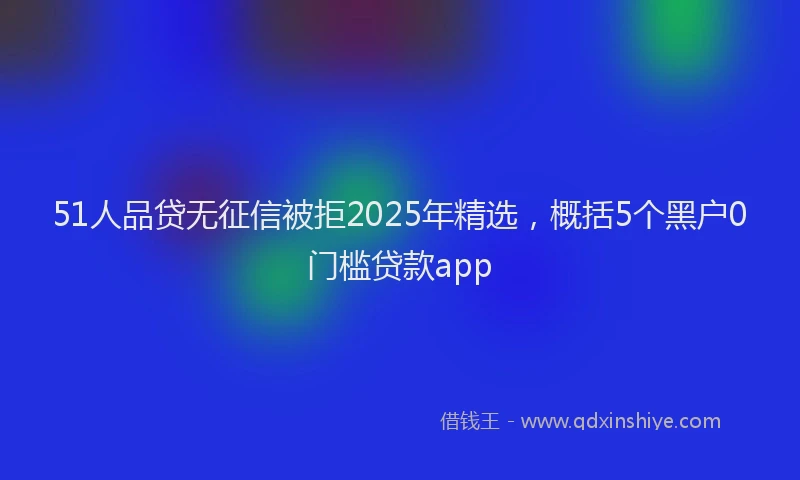 51人品贷无征信被拒2025年精选，概括5个黑户0门槛贷款app