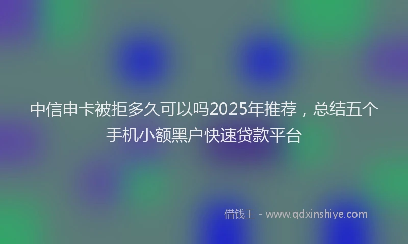 中信申卡被拒多久可以吗2025年推荐，总结五个手机小额黑户快速贷款平台