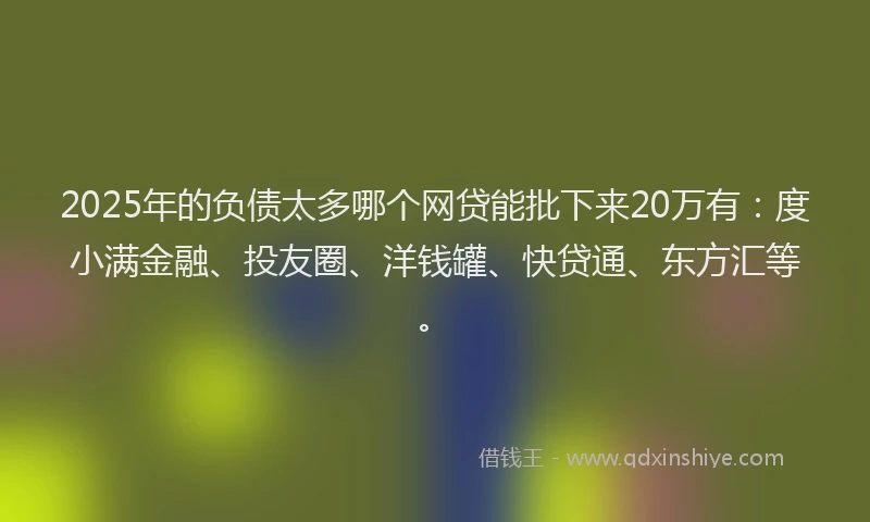 2025年的负债太多哪个网贷能批下来20万有：度小满金融、投友圈、洋钱罐、快贷通、东方汇等。