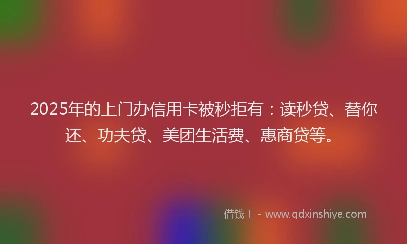 2025年的上门办信用卡被秒拒有：读秒贷、替你还、功夫贷、美团生活费、惠商贷等。