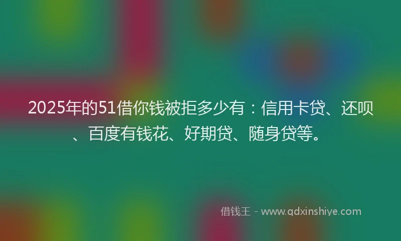 2025年的51借你钱被拒多少有：信用卡贷、还呗、百度有钱花、好期贷、随身贷等。