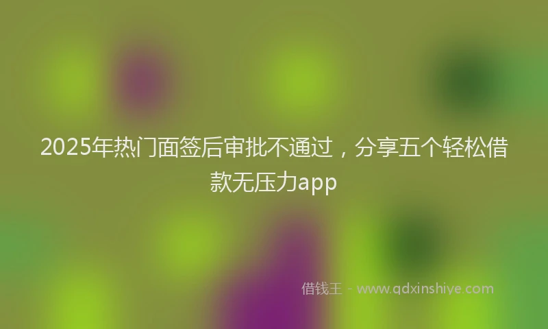 2025年热门面签后审批不通过，分享五个轻松借款无压力app