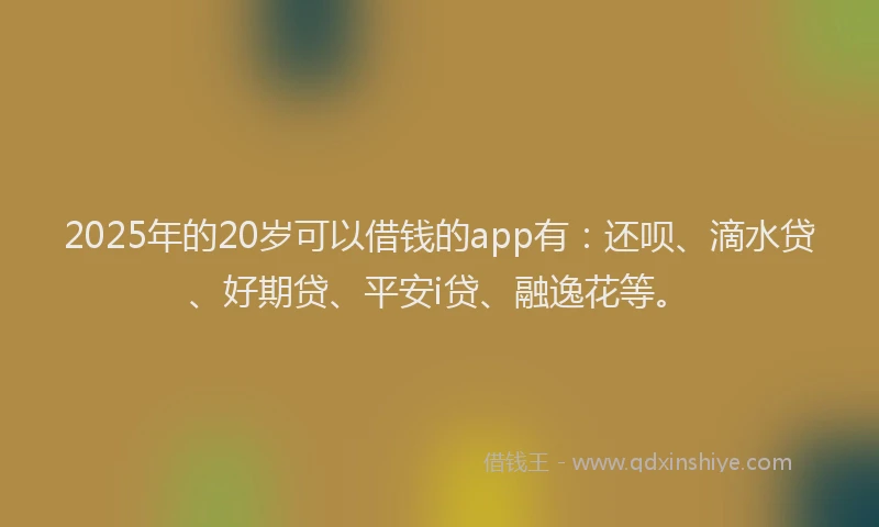 2025年的20岁可以借钱的app有：还呗、滴水贷、好期贷、平安i贷、融逸花等。