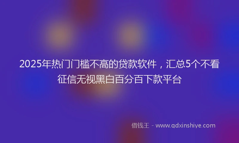 2025年热门门槛不高的贷款软件，汇总5个不看征信无视黑白百分百下款平台