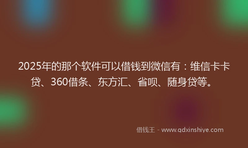 2025年的那个软件可以借钱到微信有：维信卡卡贷、360借条、东方汇、省呗、随身贷等。
