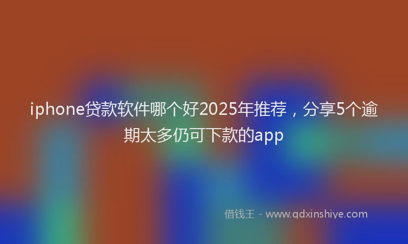 iphone贷款软件哪个好2025年推荐，分享5个逾期太多仍可下款的app