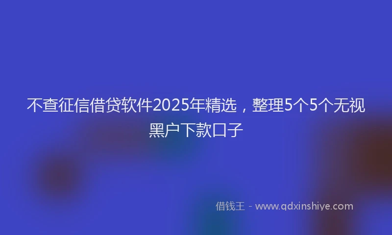 不查征信借贷软件2025年精选，整理5个5个无视黑户下款口子