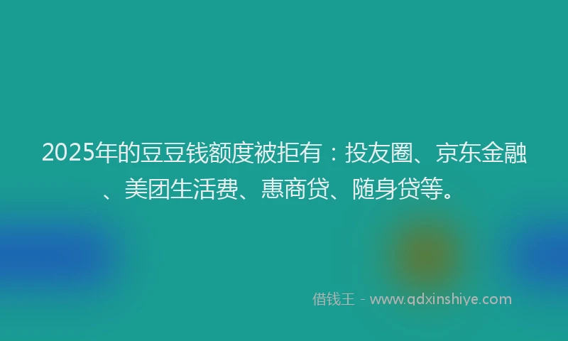 2025年的豆豆钱额度被拒有：投友圈、京东金融、美团生活费、惠商贷、随身贷等。