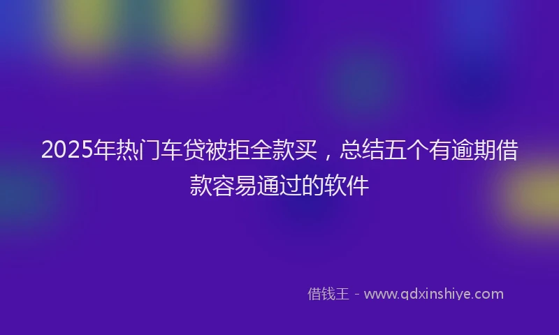 2025年热门车贷被拒全款买，总结五个有逾期借款容易通过的软件
