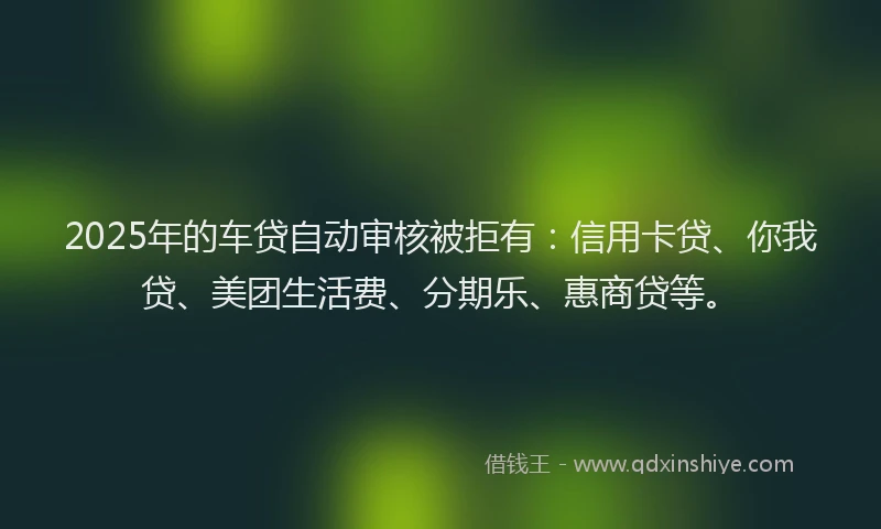 2025年的车贷自动审核被拒有：信用卡贷、你我贷、美团生活费、分期乐、惠商贷等。
