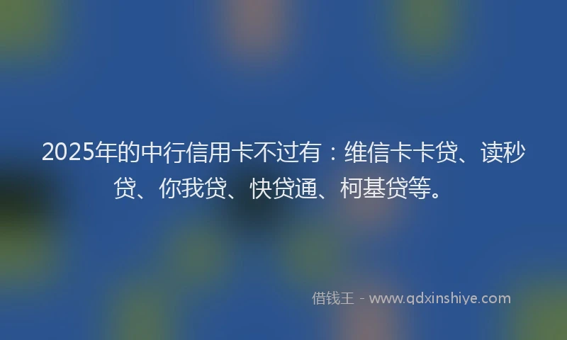 2025年的中行信用卡不过有：维信卡卡贷、读秒贷、你我贷、快贷通、柯基贷等。