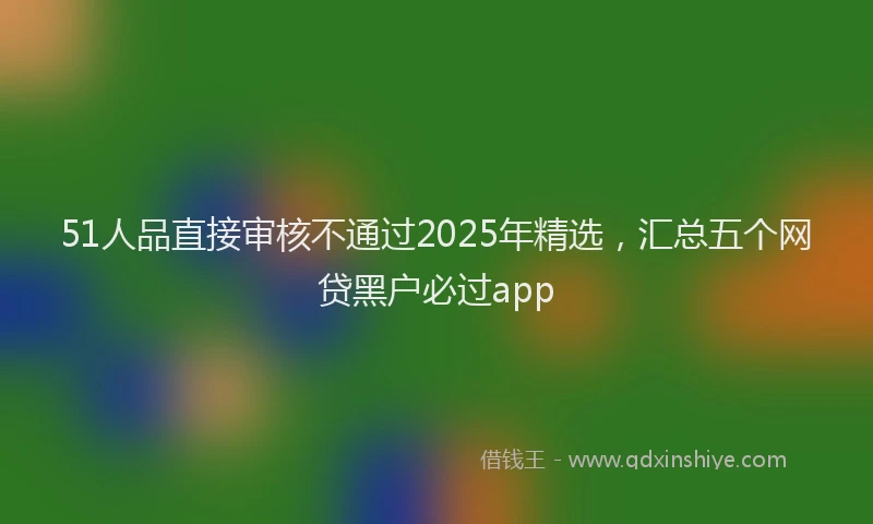 51人品直接审核不通过2025年精选，汇总五个网贷黑户必过app
