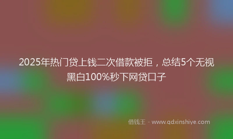 2025年热门贷上钱二次借款被拒，总结5个无视黑白100%秒下网贷口子