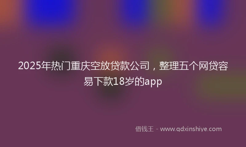 2025年热门重庆空放贷款公司，整理五个网贷容易下款18岁的app