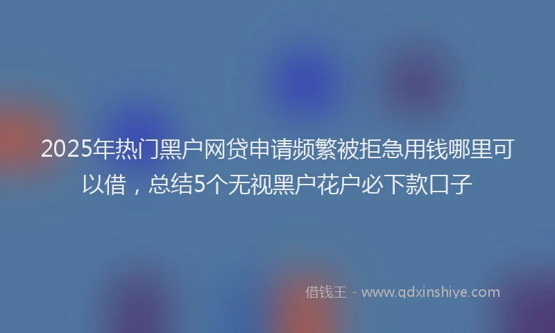2025年热门黑户网贷申请频繁被拒急用钱哪里可以借，总结5个无视黑户花户必下款口子
