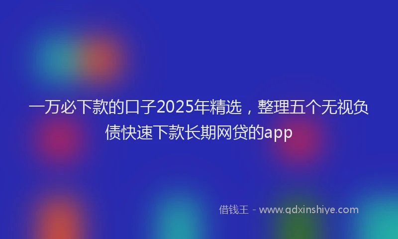 一万必下款的口子2025年精选，整理五个无视负债快速下款长期网贷的app