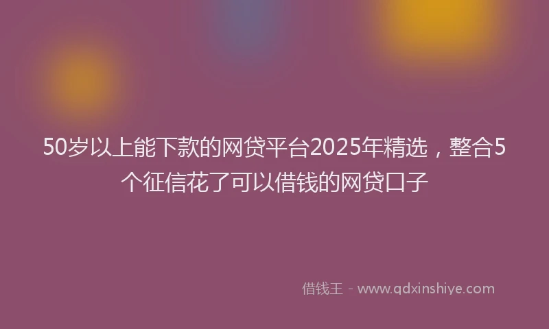 50岁以上能下款的网贷平台2025年精选，整合5个征信花了可以借钱的网贷口子