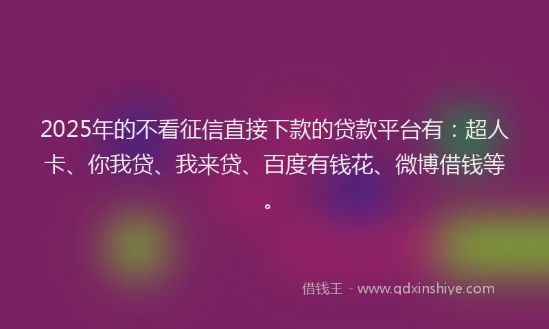 2025年的不看征信直接下款的贷款平台有：超人卡、你我贷、我来贷、百度有钱花、微博借钱等。