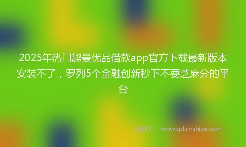 2025年热门趣曼优品借款app官方下载最新版本安装不了，罗列5个金融创新秒下不要芝麻分的平台