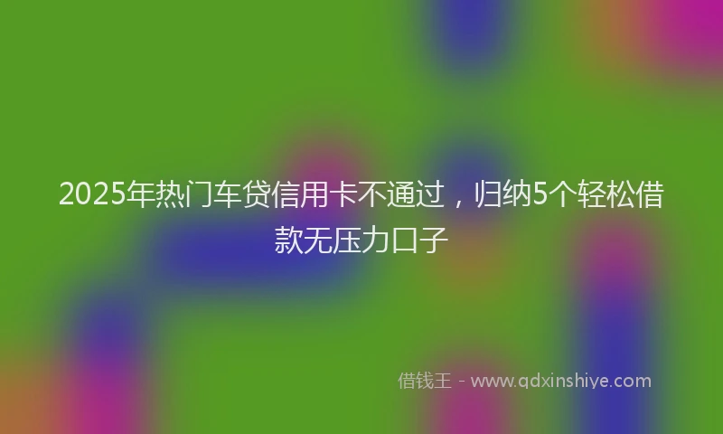 2025年热门车贷信用卡不通过，归纳5个轻松借款无压力口子