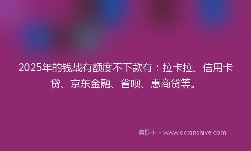 2025年的钱战有额度不下款有：拉卡拉、信用卡贷、京东金融、省呗、惠商贷等。
