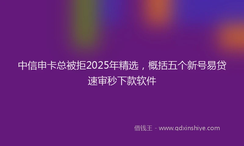中信申卡总被拒2025年精选，概括五个新号易贷速审秒下款软件