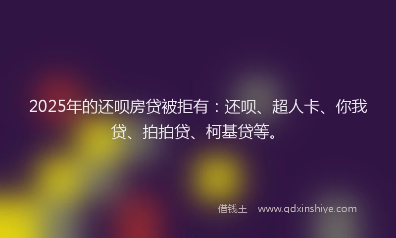 2025年的还呗房贷被拒有：还呗、超人卡、你我贷、拍拍贷、柯基贷等。