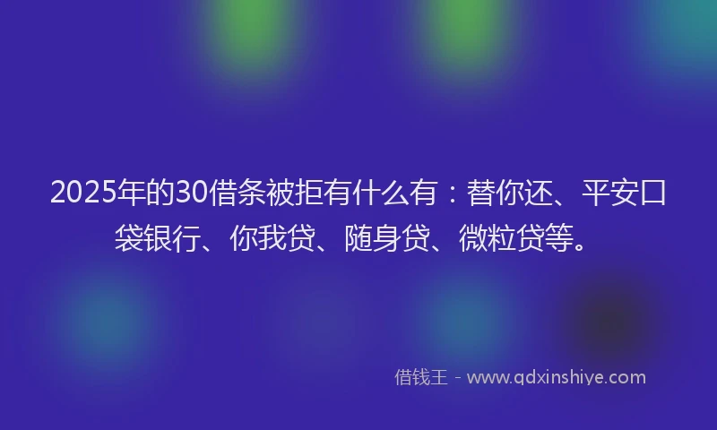 2025年的30借条被拒有什么有：替你还、平安口袋银行、你我贷、随身贷、微粒贷等。